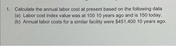 1. Calculate the annual labor cost at present based on the following data
(a) Labor cost index value was at 100 10 years ago and is 150 today.
(b) Annual labor costs for a similar facility were $451,400 10 years ago.
