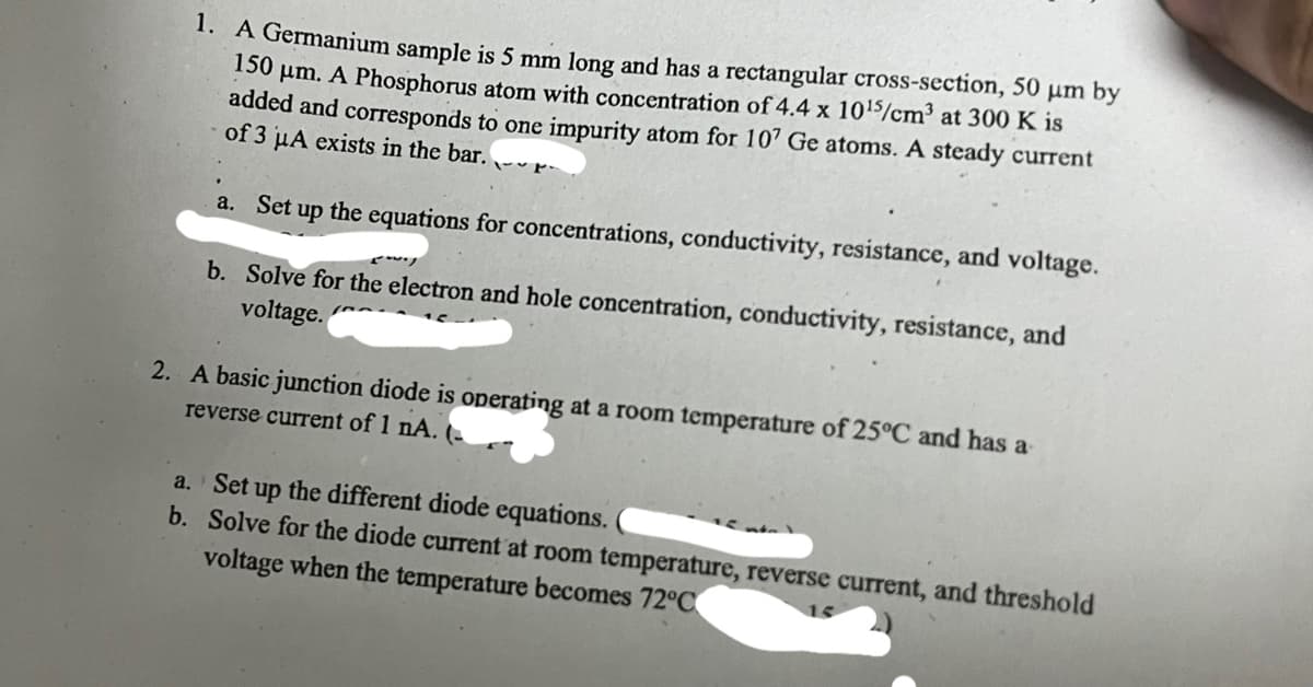 1. A Germanium sample is 5 mm long and has a rectangular cross-section, 50 µm by
150 μm. A Phosphorus atom with concentration of 4.4 x 10¹5/cm³ at 300 K is
added and corresponds to one impurity atom for 107 Ge atoms. A steady current
of 3 µA exists in the bar.
a. Set up the equations for concentrations, conductivity, resistance, and voltage.
b. Solve for the electron and hole concentration, conductivity, resistance, and
voltage.
2. A basic junction diode is operating at a room temperature of 25°C and has a
reverse current of 1 nA. (
a. Set up the different diode equations.
b. Solve for the diode current at room temperature, reverse current, and threshold
voltage when the temperature becomes 72°C