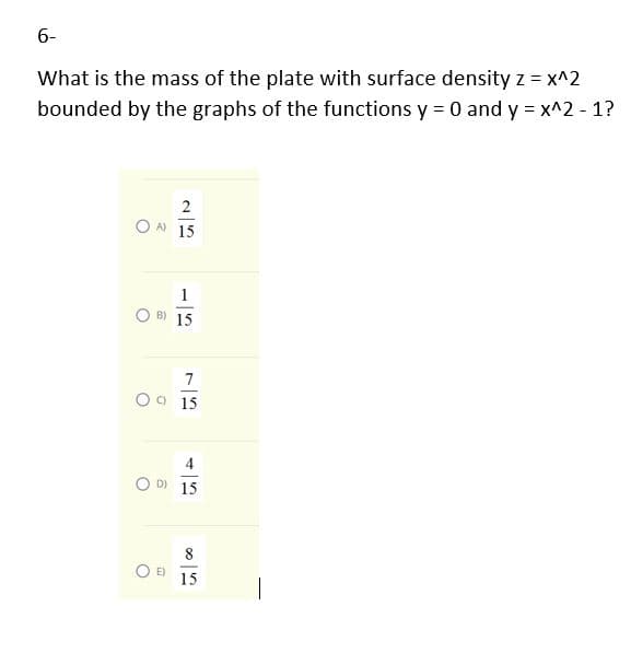 6-
What is the mass of the plate with surface density z = x^2
bounded by the graphs of the functions y = 0 and y = x^2 - 1?
2
OA 15
1
O B) 15
7
O9 15
4
O D 15
8
15
