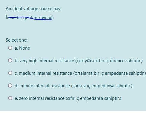 An ideal voltage source has
İdeat bir gesilim kaynağı
Select one:
O a. None
O b. very high internal resistance (çok yüksek bir iç dirence sahiptir.)
O c. medium internal resistance (ortalama bir iç empedansa sahiptir.)
O d. infinite internal resistance (sonsuz iç empedansa sahiptir.)
e. zero internal resistance (sıfır iç empedansa sahiptir.)
