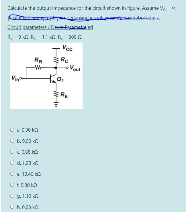 Calculate the output impedance for the circuit shown in figure. Assume VA = 00,
ekildeki dewre için kı mpedansını hesanlay
m kabul ediniz.
Circuit parameters / Devre Parametraleri
Rg = 9 kn, Rc = 1.1 k2, RE = 300 N
Vcc
I.
!!
%3D
%3D
Rc
oVout
RB
Vino
E RE
O a. 0.30 kn
O b. 9.00 kn
O . 0.68 k2
O d. 1.28 kn
O e. 10.40 kO
O f. 9.80 kn
O g. 1.10 kn
O h. 0.98 ko
