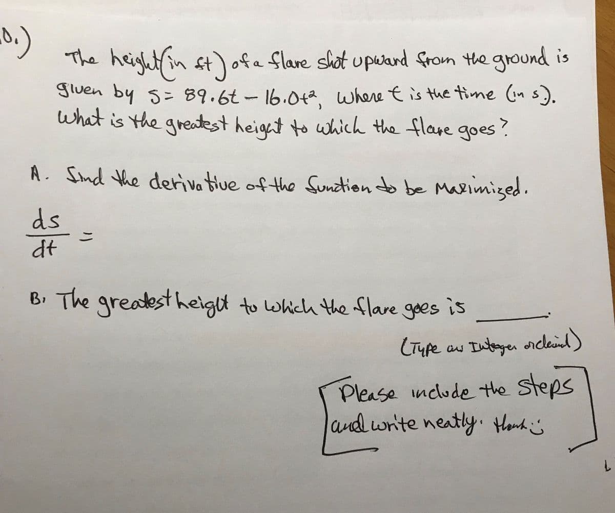 **Problem Statement:**

The height (in feet) of a flare shot upward from the ground is given by the equation \( s = 89.6t - 16.0t^2 \), where \( t \) is the time (in seconds). 

**Question:**
What is the greatest height to which the flare goes?

**Solution Steps:**

**A.** Find the derivative of the function to be maximized.

\[
\frac{ds}{dt} = 
\]

**B.** The greatest height to which the flare goes is _______.

(Type as an integer or decimal)

**Instructions:**

Please include the steps and write neatly. Thank you! 