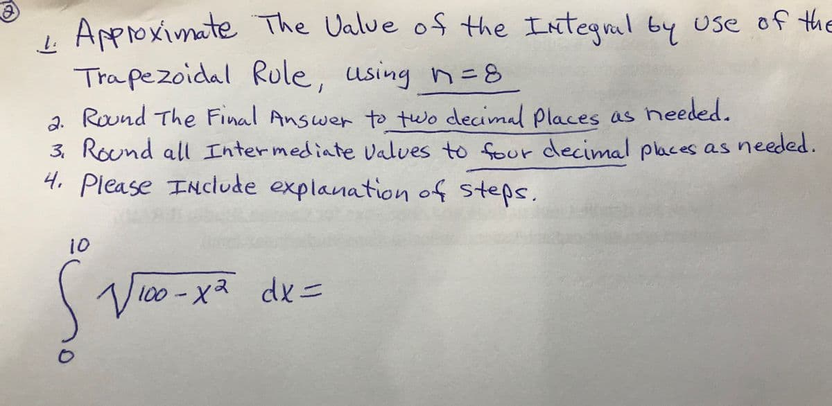 i Approximate The Ualue of the Inteqral by use of the
Trapezoidal Rule, using n= 8
2. Round The Final Answer to two decimal places as heeded.
3. Round all Intermediate valves to four decimal places as needed.
4. explanation of steps,
Please INclude
10
100-X2
dxニ
