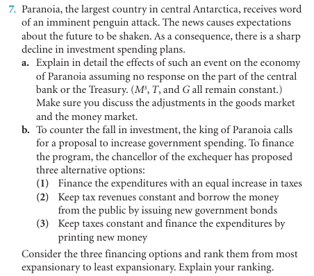 7. Paranoia, the largest country in central Antarctica, receives word
of an imminent penguin attack. The news causes expectations
about the future to be shaken. As a consequence, there is a sharp
decline in investment spending plans.
a. Explain in detail the effects of such an event on the economy
of Paranoia assuming no response on the part of the central
bank or the Treasury. (M², T, and G all remain constant.)
Make sure you discuss the adjustments in the goods market
and the money market.
b. To counter the fall in investment, the king of Paranoia calls
for a proposal to increase government spending. To finance
the program, the chancellor of the exchequer has proposed
three alternative options:
(1) Finance the expenditures with an equal increase in taxes
(2) Keep tax revenues constant and borrow the money
from the public by issuing new government bonds
(3) Keep taxes constant and finance the expenditures by
printing new money
Consider the three financing options and rank them from most
expansionary to least expansionary. Explain your ranking.
