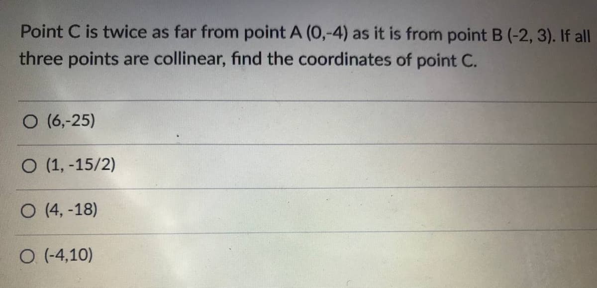 Point C is twice as far from point A (0,-4) as it is from point B (-2, 3). If all
three points are collinear, find the coordinates of point C.
O (6,-25)
O (1, -15/2)
O (4, -18)
O (-4,10)
