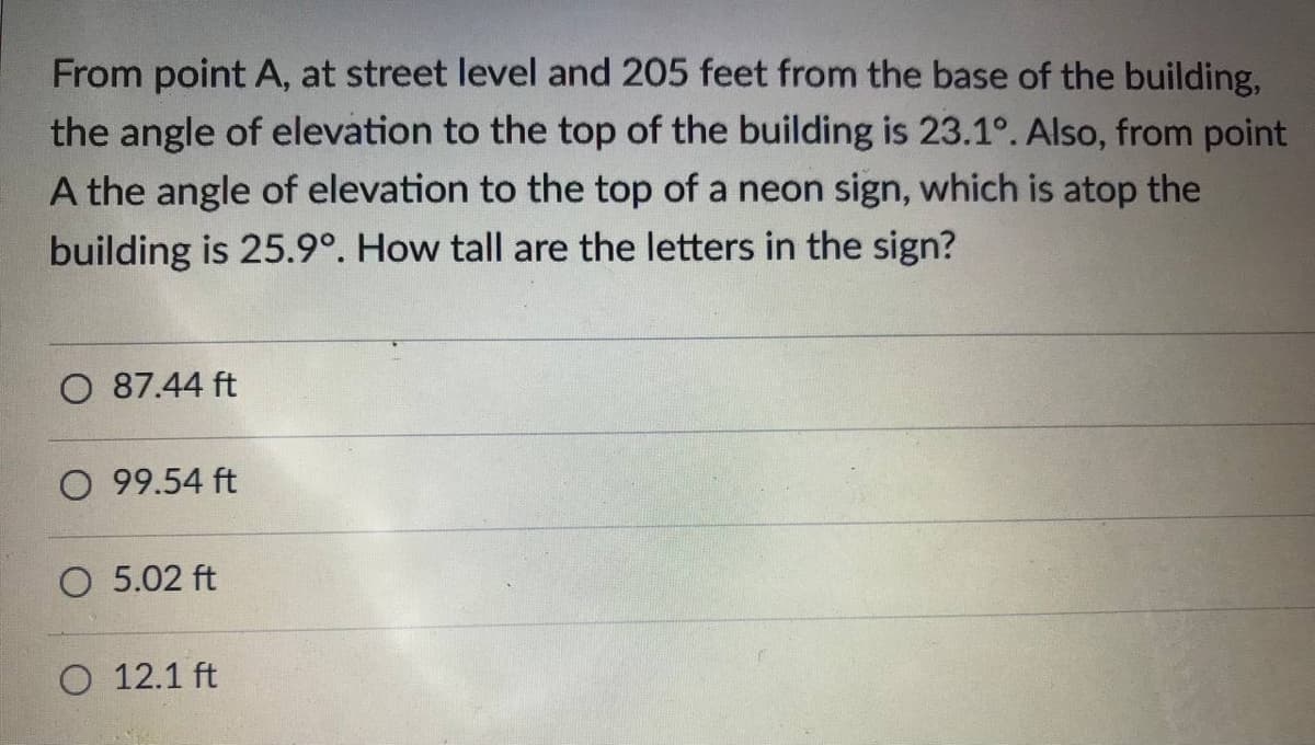 From point A, at street level and 205 feet from the base of the building,
the angle of elevation to the top of the building is 23.1°. Also, from point
A the angle of elevation to the top of a neon sign, which is atop the
building is 25.9°. How tall are the letters in the sign?
O 87.44 ft
O 99.54 ft
O 5.02 ft
O 12.1 ft
