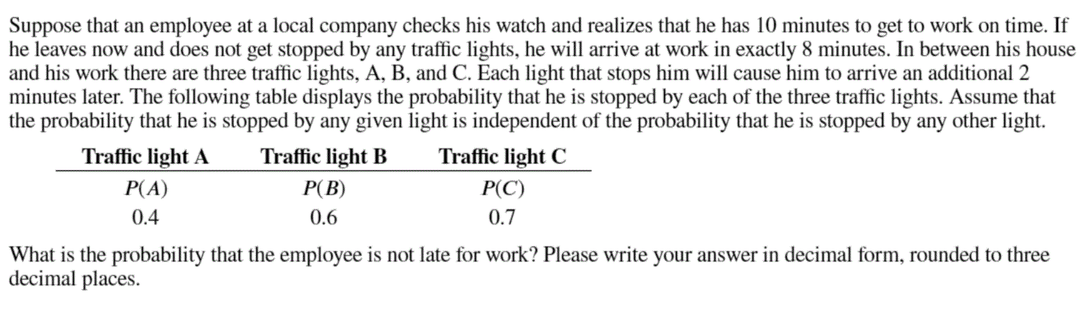 Suppose that an employee at a local company checks his watch and realizes that he has 10 minutes to get to work on time. If
he leaves now and does not get stopped by any traffic lights, he will arrive at work in exactly 8 minutes. In between his house
and his work there are three traffic lights, A, B, and C. Each light that stops him will cause him to arrive an additional 2
minutes later. The following table displays the probability that he is stopped by each of the three traffic lights. Assume that
the probability that he is stopped by any given light is independent of the probability that he is stopped by any other light.
Traffic light A
Traffic light B
Traffic light C
P(A)
P(B)
P(C)
0.4
0.6
0.7
What is the probability that the employee is not late for work? Please write your answer in decimal form, rounded to three
decimal places.
