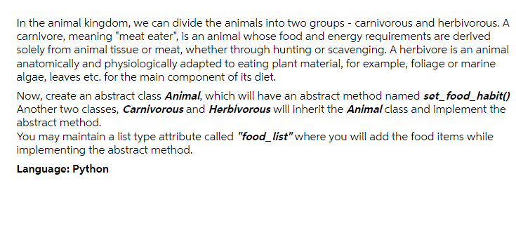 In the animal kingdom, we can divide the animals into two groups - carnivorous and herbivorous. A
carnivore, meaning "meat eater", is an animal whose food and energy requirements are derived
solely from animal tissue or meat, whether through hunting or scavenging. A herbivore is an animal
anatomically and physiologically adapted to eating plant material, for example, foliage or marine
algae, leaves etc. for the main component of its diet.
Now, create an abstract class Animal, which will have an abstract method named set_food_habit()
Another two classes, Carnivorous and Herbivorous will inherit the Animal class and implement the
abstract method.
You may maintain a list type attribute called "food_list" where you will add the food items while
implementing the abstract method.
Language: Python
