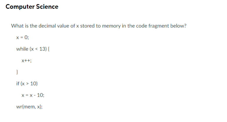 Computer Science
What is the decimal value of x stored to memory in the code fragment below?
x = 0;
while (x < 13) {
x++;
}
if (x > 10)
x = x - 10;
wr(mem, x);
