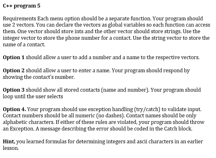 C++ program 5
Requirements Each menu option should be a separate function. Your program should
use 2 vectors. You can declare the vectors as global variables so each function can access
them. One vector should store ints and the other vector should store strings. Use the
integer vector to store the phone number for a contact. Use the string vector to store the
name of a contact.
Option 1 should allow a user to add a number and a name to the respective vectors.
Option 2 should allow a user to enter a name. Your program should respond by
showing the contact's number.
Option 3 should show all stored contacts (name and number). Your program should
loop until the user selects
Option 4. Your program should use exception handling (try/catch) to validate input.
Contact numbers should be all numeric (no dashes). Contact names should be only
alphabetic characters. If either of these rules are violated, your program should throw
an Exception. A message describing the error should be coded in the Catch block.
Hint, you learned formulas for determining integers and ascii characters in an earlier
lesson.
