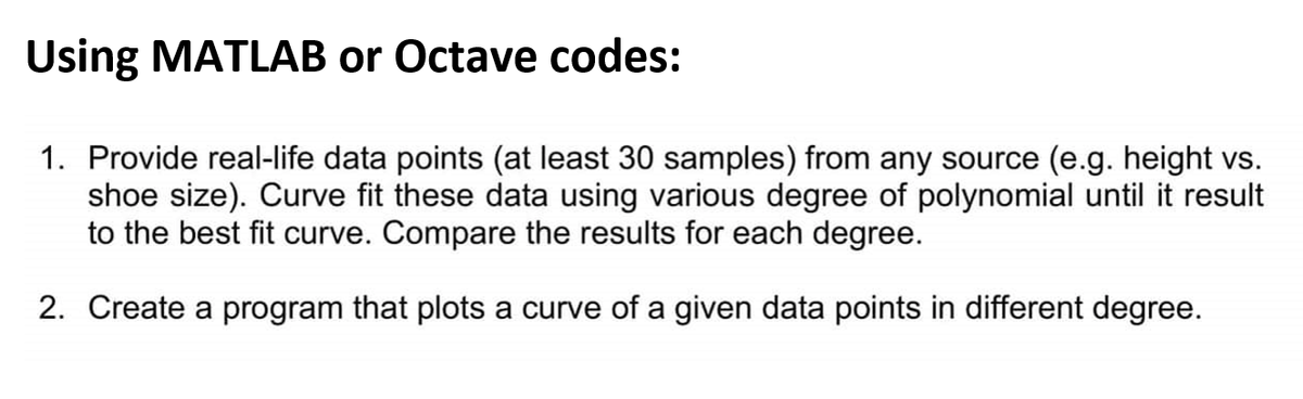 Using MATLAB or Octave codes:
1. Provide real-life data points (at least 30 samples) from any source (e.g. height vs.
shoe size). Curve fit these data using various degree of polynomial until it result
to the best fit curve. Compare the results for each degree.
2. Create a program that plots a curve of a given data points in different degree.