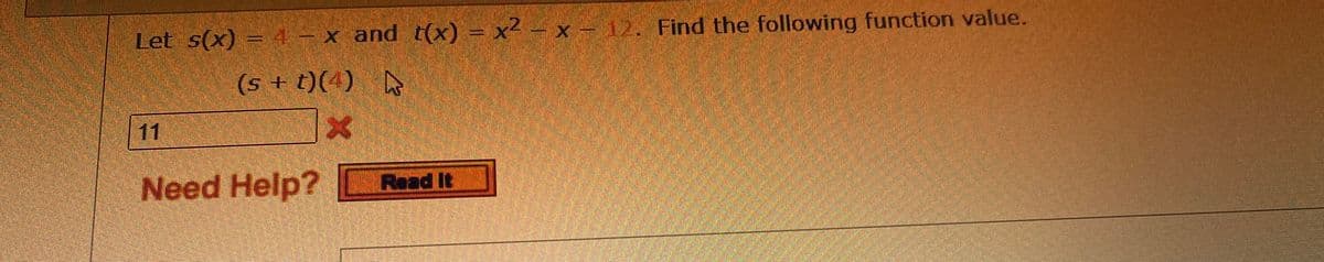 Let s(x) = 4– x and t(x) = x² – x – 12. Find the following function value.
(s + t)(4) A
11
Need Help? Read It
