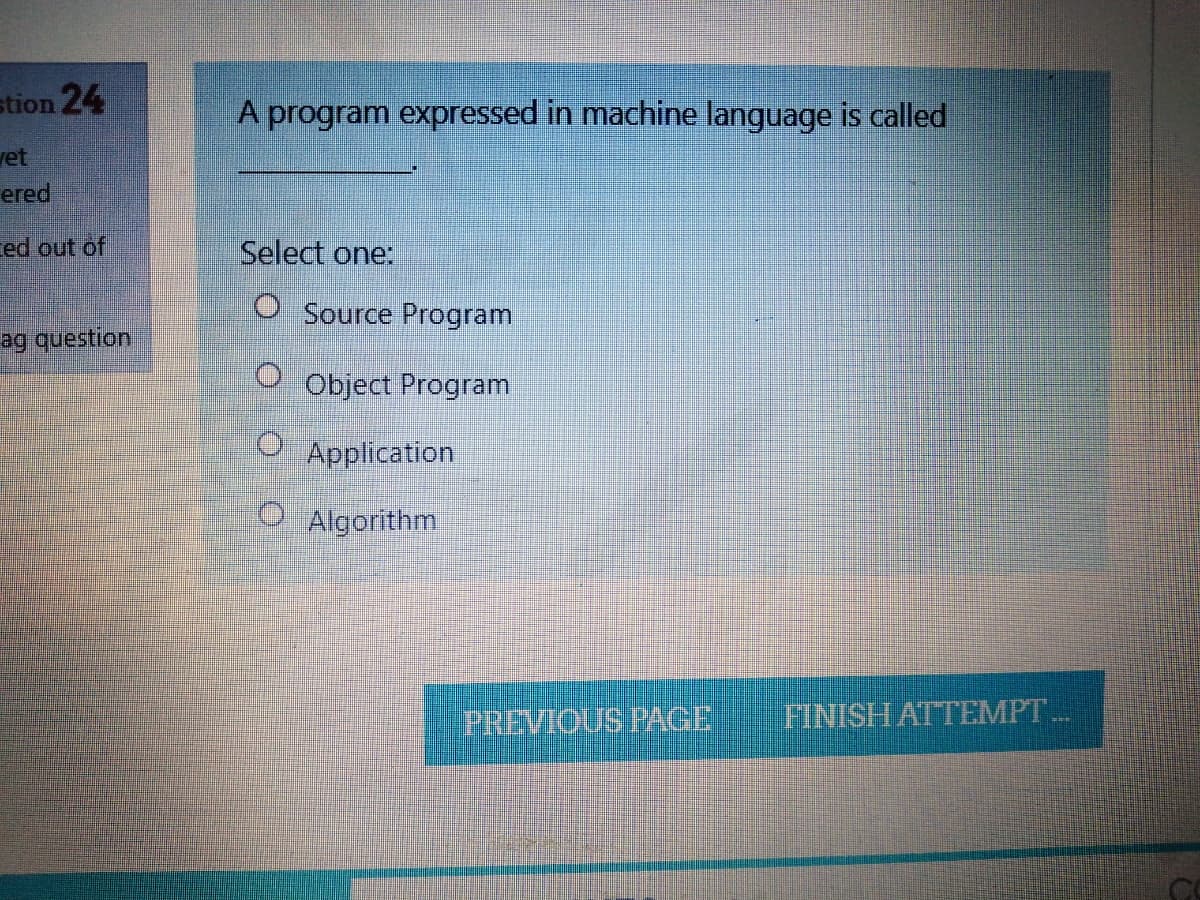 stion 24
A program expressed in machine language is called
vet
ered
ed out of
Select one:
O Source Program
ag question
Object Program
O Application
O Algorithm
PREVIOUS PAGE
FINISHATTEMPT..
