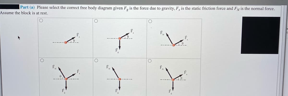 |Part (a) Please select the correct free body diagram given F, is the force due to gravity, F, is the static friction force and Fy is the normal force.
Assume the block is at rest.
F
