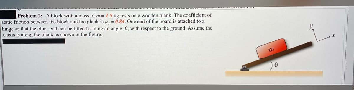 Problem 2: A block with a mass of m = 1.5 kg rests on a wooden plank. The coefficient of
static friction between the block and the plank is u, = 0.84. One end of the board is attached to a
hinge so that the other end can be lifted forming an angle, 0, with respect to the ground. Assume the
x-axis is along the plank as shown in the figure.
m
