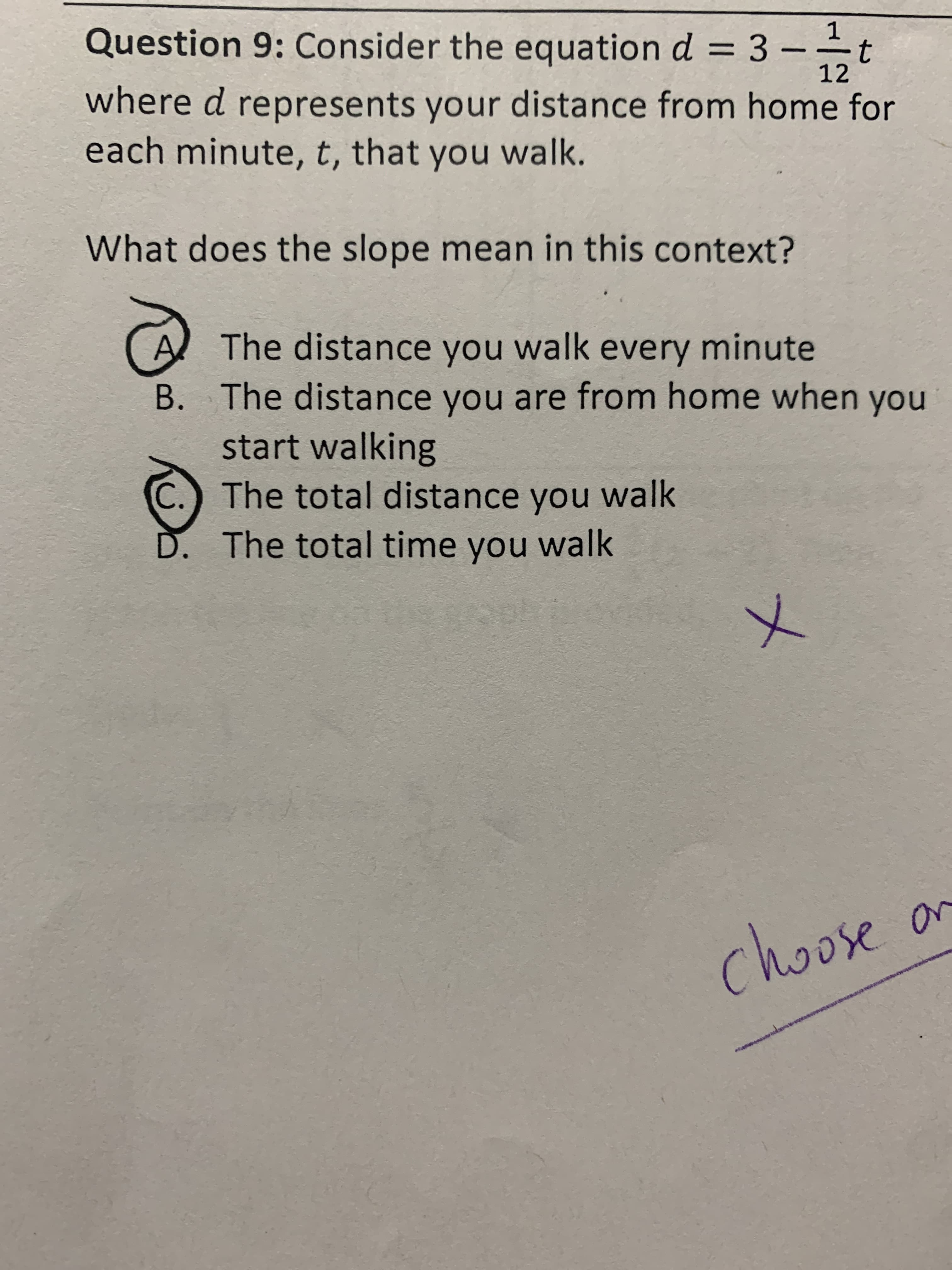 **Question 9:** Consider the equation \(d = 3 - \frac{1}{12}t\) where \(d\) represents your distance from home for each minute, \(t\), that you walk.

**What does the slope mean in this context?**

A. The distance you walk every minute  
B. The distance you are from home when you start walking  
C. The total distance you walk  
D. The total time you walk  

Option A is circled as the chosen answer, with a large "X" marked next to it, and a note below saying “choose one.” 

*Explanation:*

In this context, the equation \(d = 3 - \frac{1}{12}t\) represents a linear relationship where the slope \(-\frac{1}{12}\) indicates the rate of change in distance per minute. This means that each minute, the distance from home decreases by \(\frac{1}{12}\), which matches option A: "The distance you walk every minute."