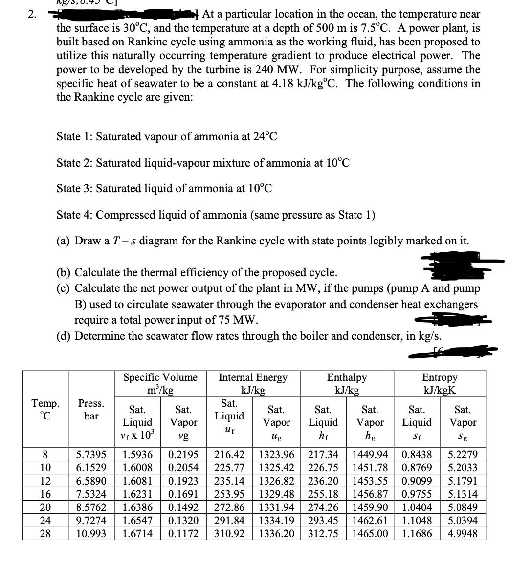 2.
At a particular location in the ocean, the temperature near
the surface is 30°C, and the temperature at a depth of 500 m is 7.5°C. A power plant, is
built based on Rankine cycle using ammonia as the working fluid, has been proposed to
utilize this naturally occurring temperature gradient to produce electrical power. The
power to be developed by the turbine is 240 MW. For simplicity purpose, assume the
specific heat of seawater to be a constant at 4.18 kJ/kg°C. The following conditions in
the Rankine cycle are given:
State 1: Saturated vapour of ammonia at 24°C
State 2: Saturated liquid-vapour mixture of ammonia at 10°C
State 3: Saturated liquid of ammonia at 10°C
State 4: Compressed liquid of ammonia (same pressure as State 1)
(a) Draw a T- s diagram for the Rankine cycle with state points legibly marked on it.
(b) Calculate the thermal efficiency of the proposed cycle.
(c) Calculate the net power output of the plant in MW, if the pumps (pump A and pump
B) used to circulate seawater through the evaporator and condenser heat exchangers
require a total power input of 75 MW.
(d) Determine the seawater flow rates through the boiler and condenser, in kg/s.
Specific Volume
m/kg
Internal Energy
kJ/kg
Sat.
Enthalpy
kJ/kg
Entropy
kJ/kgK
Temp.
°C
Press.
Sat.
Sat.
Sat.
Sat.
Sat.
Sat.
Sat.
bar
Liquid
Liquid
Liquid
Vf x 103
Vapor
vg
Vapor
Liquid
he
Vapor
hg
Vapor
Uf
Ug
Sf
Sg
8
5.7395
1.5936
0.2195
216.42
1323.96
217.34
1449.94
0.8438
5.2279
1.6008
1.6081
10
6.1529
0.2054
225.77
1325.42
226.75
1451.78
0.8769
5.2033
1326.82
1329.48
12
6.5890
0.1923
235.14
236.20
1453.55
0.9099
5.1791
16
7.5324
1.6231
0.1691
253.95
255.18
1456.87
0.9755
5.1314
20
8.5762
1.6386
0.1492
272.86
1331.94
274.26
1459.90
1.0404
5.0849
24
9.7274
1.6547
0.1320
291.84
1334.19
293.45
1462.61
1.1048
5.0394
28
10.993
1.6714
0.1172
310.92
1336.20
312.75
1465.00
1.1686
4.9948
