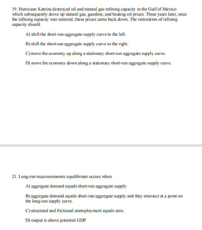19. Hurricane Katrina destroyed oil and natural gas refining capacity in the Gulf of Mexico
which subsequently drove up natural gas, gasoline, and heating oil prices. Three years later, once
the refining capacity was restored, these prices came back down. The restoration of refining
capacity should
A) shift the short-run aggregate supply curve to the left.
B) shift the short-run aggregate supply curve to the right.
C) move the economy up along a stationary short-run aggregate supply curve.
D) move the economy down along a stationary short-run aggregate supply curve.
21. Long-run macroeconomic equilibrium occurs when
A) aggregate demand equals short-run aggregate supply.
B) aggregate demand equals short-run aggregate supply and they intersect at a point on
the long-run supply curve.
C) structural and frictional unemployment equals zero.
D) output is above potential GDP.