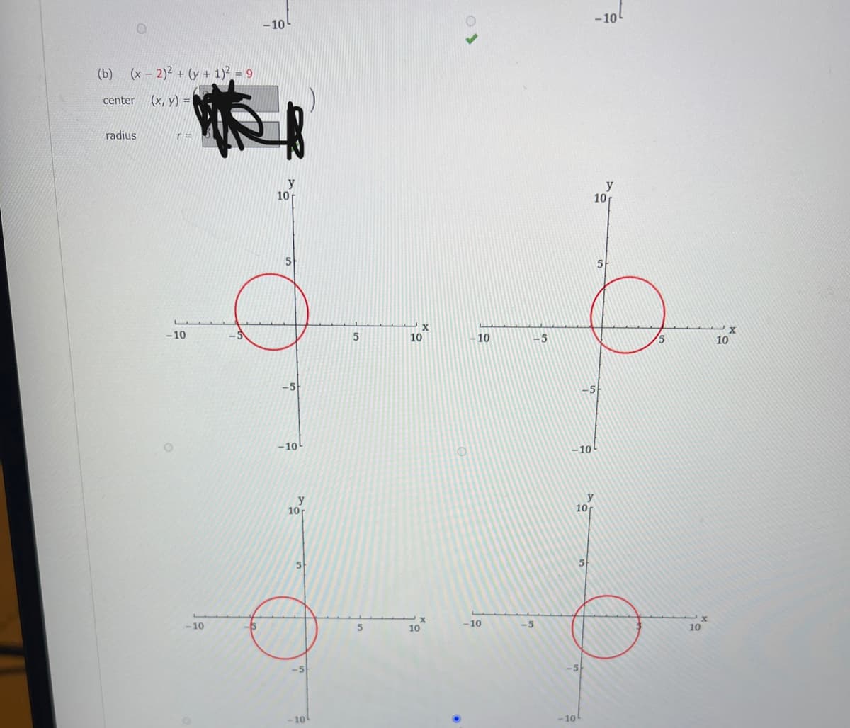 The image features an equation of a circle and graphical representations of circles plotted on a coordinate plane.

**Equation of the Circle:**

(b) \((x - 2)^2 + (y + 1)^2 = 9\)

The equation is in the standard form of a circle: \((x-h)^2 + (y-k)^2 = r^2\).

- **Center**: The center of the circle is \((h, k)\), where \(h = 2\) and \(k = -1\). So, the center is \((2, -1)\).
- **Radius**: The radius \(r\) is the square root of 9, so \(r = 3\).

**Graphs:**

The image contains four coordinate grids with plots of circles:

1. Each plot is marked with \(x\) and \(y\) axes ranging from \(-10\) to \(10\).
2. The circles are drawn in red with a consistent size in each grid.
3. Each circle is centered at different points corresponding to the given equations.

Overall, the image effectively demonstrates how a circle's equation describes its position and size on a coordinate plane.