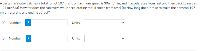 A certain elevator cab has a total run of 197 m and a maximum speed is 306 m/min, and it accelerates from rest and then back to rest at
1.21 m/s². (a) How far does the cab move while accelerating to full speed from rest? (b) How long does it take to make the nonstop 197
m run, starting and ending at rest?
(a) Number i
(b) Number
Units
Units