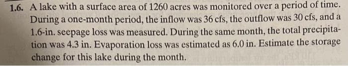 1.6. A lake with a surface area of 1260 acres was monitored over a period of time.
During a one-month period, the inflow was 36 cfs, the outflow was 30 cfs, and a
1.6-in. seepage loss was measured. During the same month, the total precipita-
tion was 4.3 in. Evaporation loss was estimated as 6.0 in. Estimate the storage
change for this lake during the month.