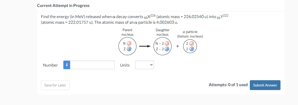 Current Attempt in Progress
Find the energy (in MeV) released when a decay converts 88X226 (atomic mass = 226.02540 u) into 86Y222
(atomic mass = 222.01757 u). The atomic mass of an a particle is 4.002603 u.
Number i
Save for Later
Parent
nucleus
N
Z+
Units
Daughter
nucleus
N-20
Z-2+
a particle
(helium nucleus)
+
2
2+
Attempts: 0 of 1 used Submit Answer