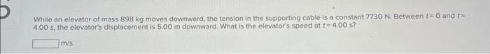 While an elevator of mass 898 kg moves downward, the tension in the supporting cable is a constant 7730 N. Between t=0 and 1=
4.00 s, the elevator's displacement is 5.00 m downward. What is the elevator's speed at f= 4.00 s?
m/s