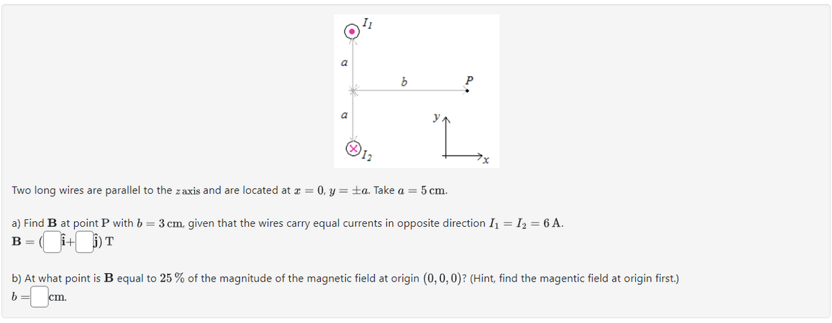 a
a
11
12
b
Two long wires are parallel to the zaxis and are located at x = 0, y = ±a. Take a = 5 cm.
a) Find B at point P with b = 3 cm, given that the wires carry equal currents in opposite direction I₁ = I₂ = 6 A.
B = (i+i) T
b) At what point is B equal to 25% of the magnitude of the magnetic field at origin (0, 0, 0)? (Hint, find the magentic field at origin first.)
b = cm.