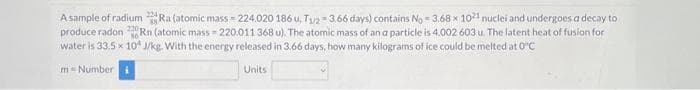 A sample of radium Ra (atomic mass=224.020 186 u, T₁2-3.66 days) contains No - 3.68 x 1021 nuclei and undergoes a decay to
produce radon Rn (atomic mass-220.011 368 u). The atomic mass of an a particle is 4.002 603 u. The latent heat of fusion for
water is 33.5x10 J/kg. With the energy released in 3.66 days, how many kilograms of ice could be melted at 0°C
m= Number i
Units