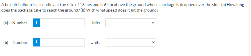 A hot-air balloon is ascending at the rate of 13 m/s and is 64 m above the ground when a package is dropped over the side. (a) How long
does the package take to reach the ground? (b) With what speed does it hit the ground?
(a) Number i
(b) Number
Units
Units