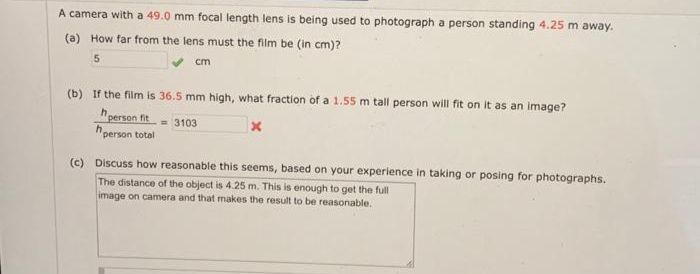 A camera with a 49.0 mm focal length lens is being used to photograph a person standing 4.25 m away.
(a) How far from the lens must the film be (in cm)?
5
cm
(b) If the film is 36.5 mm high, what fraction of a 1.55 m tall person will fit on it as an image?
person fit= 3103
X
h,
person total
(c) Discuss how reasonable this seems, based on your experience in taking or posing for photographs.
The distance of the object is 4.25 m. This is enough to get the full
image on camera and that makes the result to be reasonable.