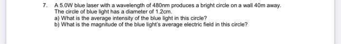 7. A 5.0W blue laser with a wavelength of 480nm produces a bright circle on a wall 40m away.
The circle of blue light has a diameter of 1.2cm.
a) What is the average intensity of the blue light in this circle?
b) What is the magnitude of the blue light's average electric field in this circle?