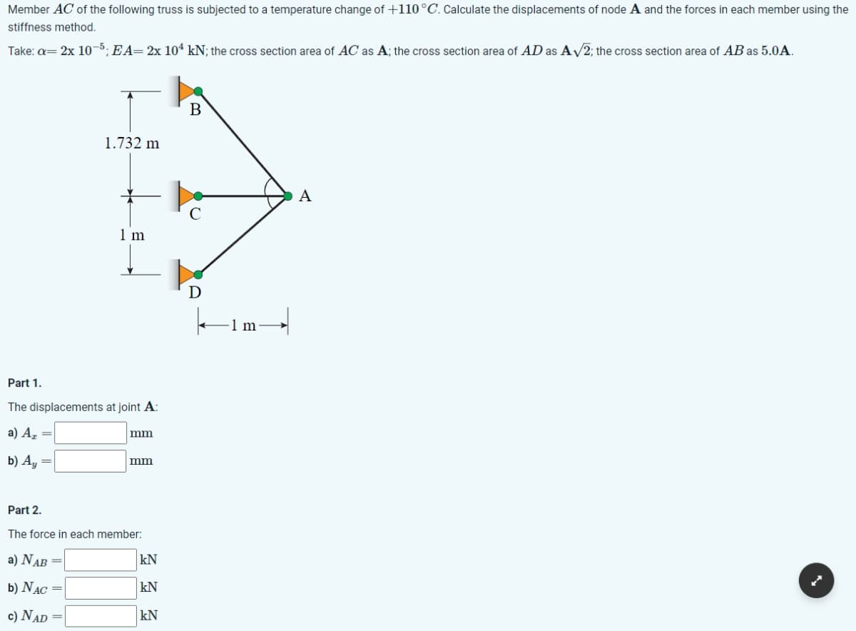 Member AC of the following truss is subjected to a temperature change of +110 °C. Calculate the displacements of node A and the forces in each member using the
stiffness method.
Take: a= 2x 10-5; EA= 2x 104 kN; the cross section area of AC as A; the cross section area of AD as A√2; the cross section area of AB as 5.0A.
1.732 m
1 m
Part 1.
The displacements at joint A:
a) A₂ =
b) Ay =
mm
mm
Part 2.
The force in each member:
a) NAB =
b) NAC =
c) NAD
kN
kN
kN
A