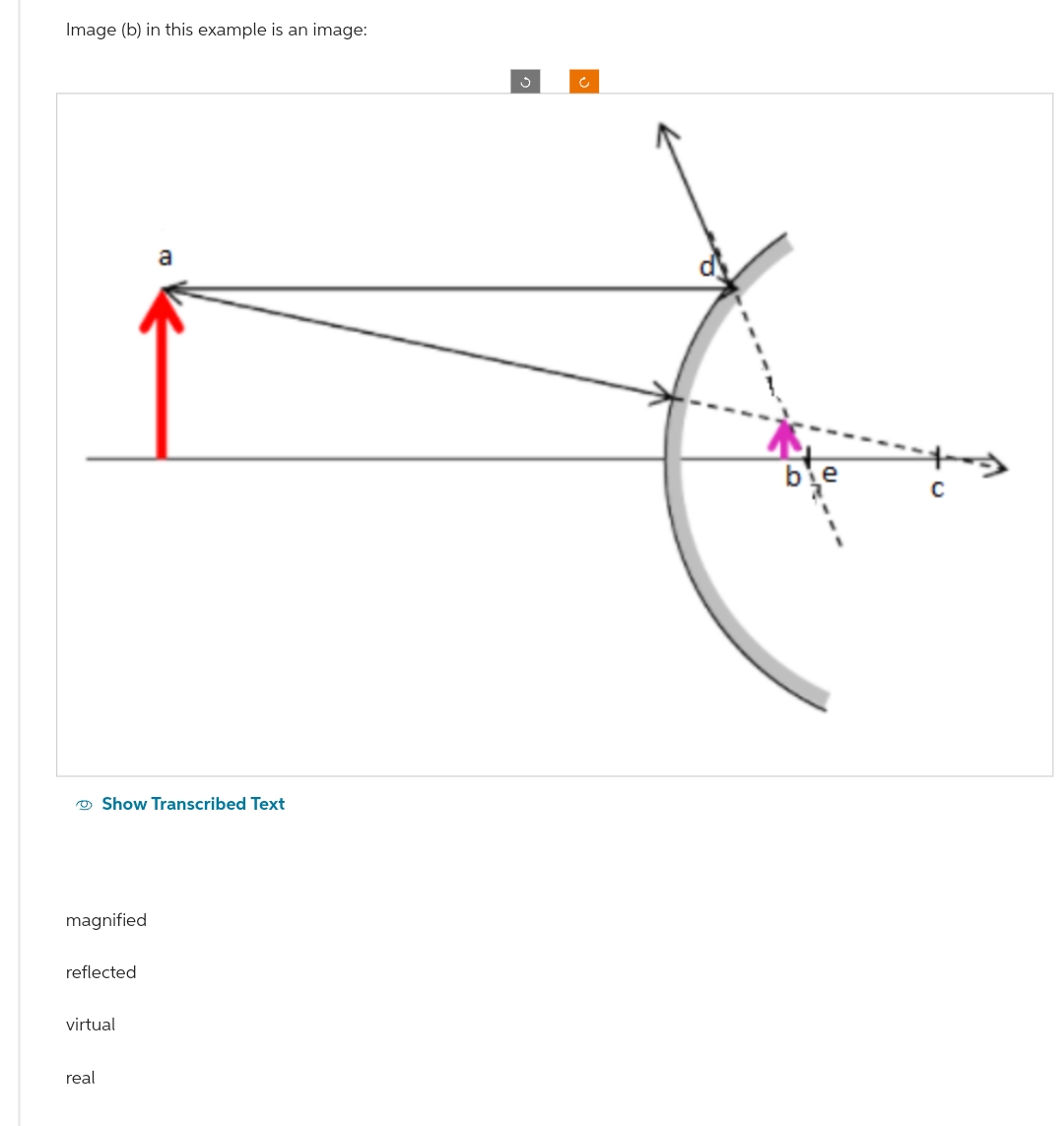 Image (b) in this example is an image:
magnified
Show Transcribed Text
reflected
virtual
real
a
Ĉ
C