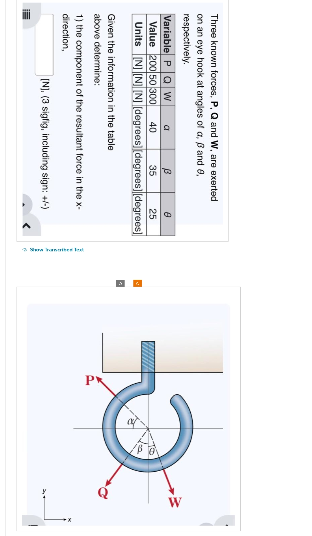 Three known forces, P, Q and W, are exerted
on an eye hook at angles of a, ß and 0,
respectively.
Variable P Q W
a
Ө
Value 200 50 300
40
25
Units [N] [N] [N] [degrees] [degrees] [degrees]
Given the information in the table
above determine:
В
35
1) the component of the resultant force in the x-
direction,
!!!!!
[N], (3 sigfig, including sign: +/-)
<
Show Transcribed Text
to
d
W