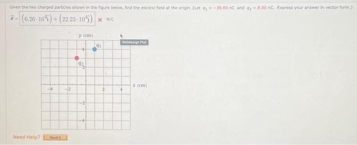 Given the two charged particles shown in the figure below, find the electric field at the origin. (Let 9₁-30.00 nC and 08.00 nc. Express your answer in vector form.)
(6.26-104)+ (22.23-10¹) × NC
Need Help?
-14
Road
-2
y (cm))
93
-2)
91
WebAssign Plot
x (cm)