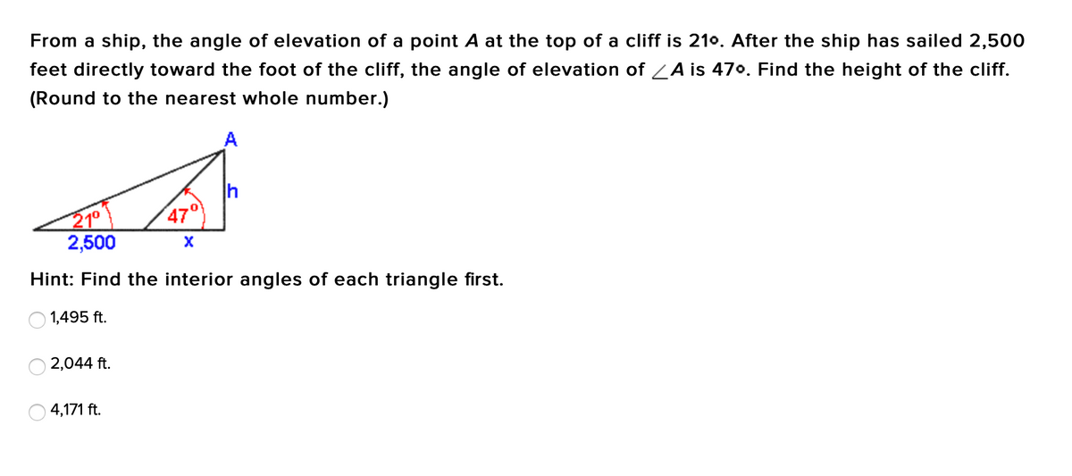 From a ship, the angle of elevation of a point A at the top of a cliff is 210. After the ship has sailed 2,500
feet directly toward the foot of the cliff, the angle of elevation of ZA is 470. Find the height of the cliff.
(Round to the nearest whole number.)
A
h
47°
21°
2,500
Hint: Find the interior angles of each triangle first.
1,495 ft.
2,044 ft.
4,171 ft.
