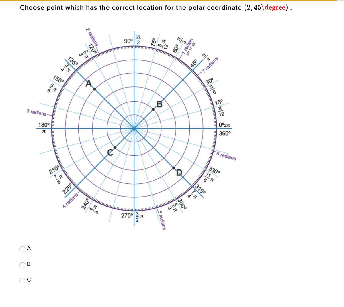 Choose point which has the correct location for the polar coordinate (2, 45\degree).
90° 2
WIN
45° T
-7 radians
150°
30°
3 radians-
B®
15°
180°
12
0°2
360°
-6 radians
210°
330°
315°
4 radians-
4/3
2700π
A
B
1 radian
57° 17 45
프
2 radians.
120°
135°
300°
5 radians
225°
240이
