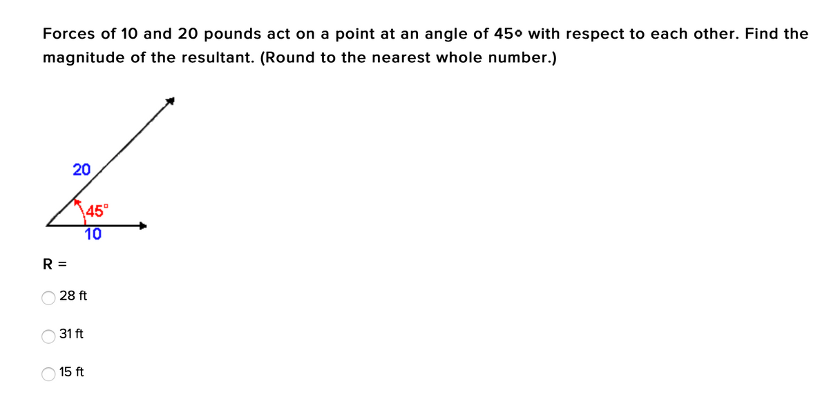 Forces of 10 and 20 pounds act on a point at an angle of 450 with respect to each other. Find the
magnitude of the resultant. (Round to the nearest whole number.)
20
45°
10
R =
28 ft
31 ft
15 ft
