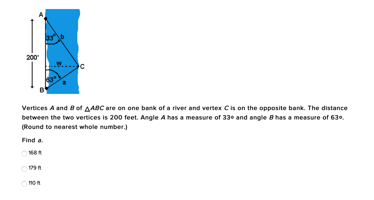 A
33°b
200'
630
a
B'
Vertices A and B of AABC are on one bank of a river and vertex C is on the opposite bank. The distance
between the two vertices is 200 feet. Angle A has a measure of 330 and angle B has a measure of 630.
(Round to nearest whole number.)
Find a.
168 ft
179 ft
110 ft
