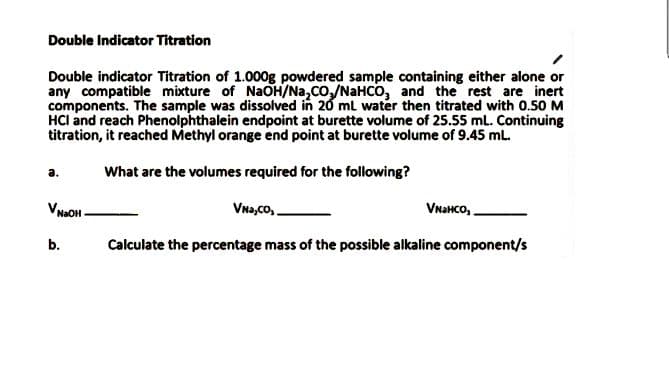 Double Indicator Titration
Double indicator Titration of 1.000g powdered sample containing either alone or
any compatible mixture of NaOH/Na,Co,/NAHCO, and the rest are inert
components. The sample was dissolved in 20 ml water then titrated with 0.50 M
HCl and reach Phenolphthalein endpoint at burette volume of 25.55 mL. Continuing
titration, it reached Methyl orange end point at burette volume of 9.45 mL.
a.
What are the volumes required for the following?
VNHOH-
Vna,Co,
Vнансо,.
b.
Calculate the percentage mass of the possible alkaline component/s
