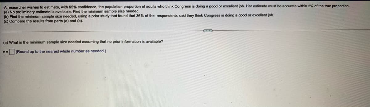 A researcher wishes to estimate, with 95% confidence, the population proportion of adults who think Congress is doing a good or excellent job. Her estimate must be accurate within 2% of the true proportion.
(a) No preliminary estimate is available. Find the minimum sample size needed.
(b) Find the minimum sample size needed, using
(c) Compare the results from parts (a) and (b).
prior study that found that 36% of the respondents said they think Congress is doing a good or excellent job.
(a) What is the minimum sample size needed assuming that no prior information is available?
n=
(Round up to the nearest whole number as needed.)
