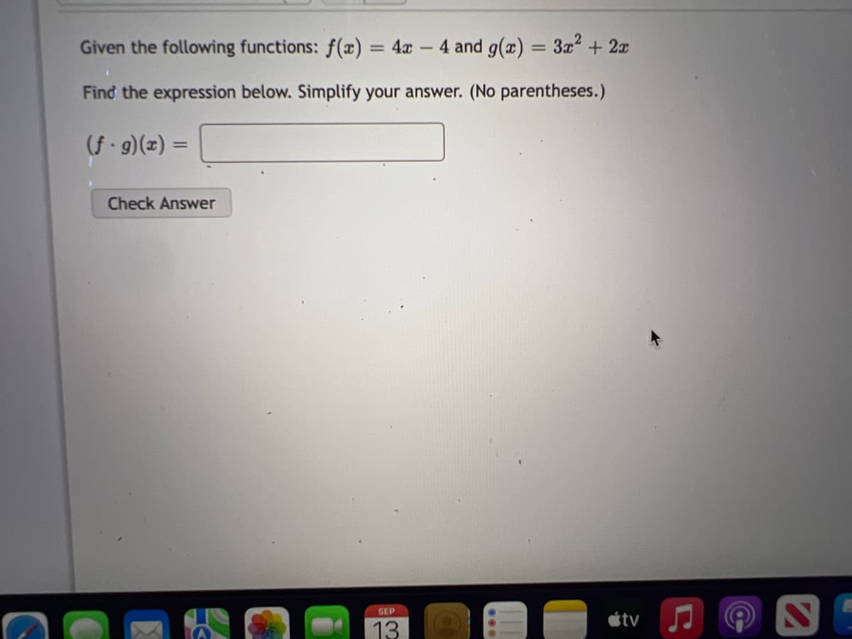 Given the following functions: f(x) = 4x 4 and g(x) = 3x² + 2x
i
Find the expression below. Simplify your answer. (No parentheses.)
(f.g)(x) =
Check Answer
SEP
13
800
tv
C
S