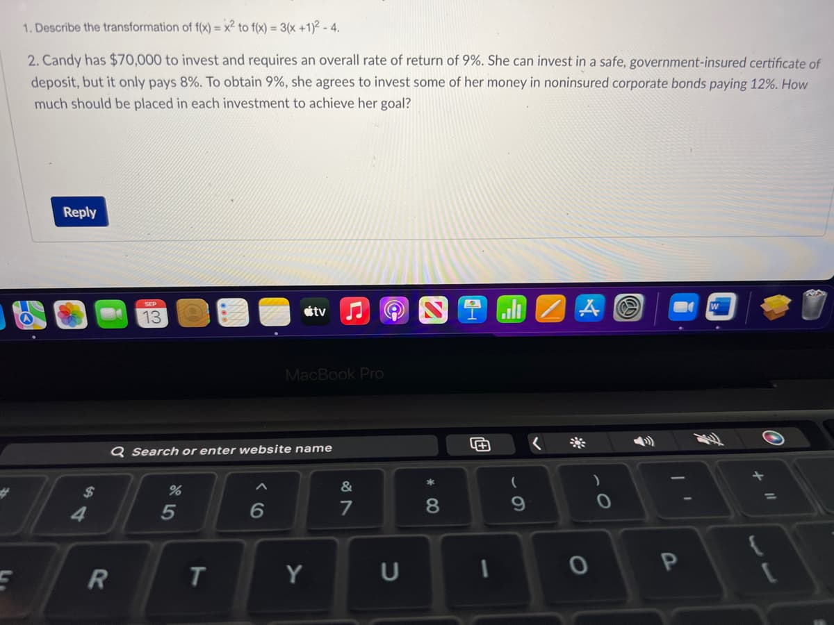 E
1. Describe the transformation of f(x) = x² to f(x) = 3(x+1)² - 4.
2. Candy has $70,000 to invest and requires an overall rate of return of 9%. She can invest in a safe, government-insured certificate of
deposit, but it only pays 8%. To obtain 9%, she agrees to invest some of her money in noninsured corporate bonds paying 12%. How
much should be placed in each investment to achieve her goal?
Reply
$
R
SEP
13
%
Q Search or enter website name
5
T
6
tv
MacBook Pro
Y
&
7
U
* 00
8
4+
1
(
9
A
O
0
P
W