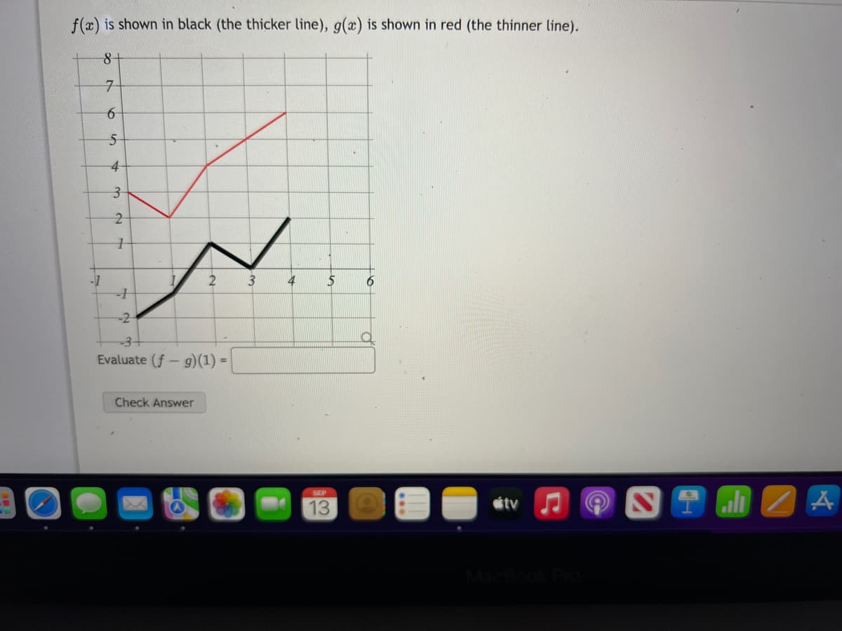 f(x) is shown in black (the thicker line), g(x) is shown in red (the thinner line).
8
-1
7
6
5
4
3
بنا به
2
1
1
2
-2
-3
Evaluate (f- g)(1) =
Check Answer
3
4
5
SEP
13
6
tv
all
ZA