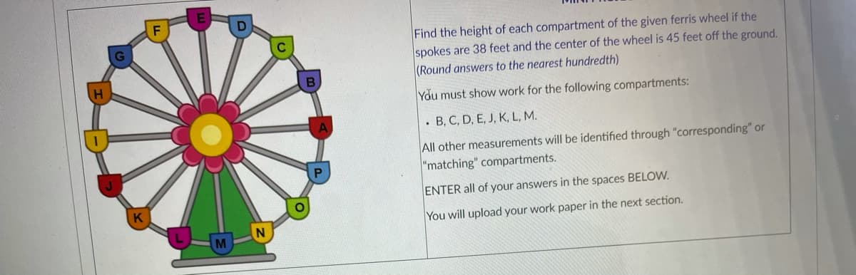 Find the height of each compartment of the given ferris wheel if the
spokes are 38 feet and the center of the wheel is 45 feet off the ground.
(Round answers to the nearest hundredth)
Ydu must show work for the following compartments:
• B, C, D, E, J, K, L, M.
All other measurements will be identified through "corresponding" or
"matching" compartments.
ENTER all of your answers in the spaces BELOW.
You will upload your work paper in the next section.
