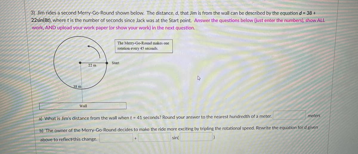 3) Jim rides a second Merry-Go-Round shown below. The distance, d, that Jim is from the wall can be described by the equation d = 38 +
22sin(8t), where t is the number of seconds since Jack was at the Start point. Answer the questions below (just enter the numbers), show ALL
work, AND upload your work paper (or show your work) in the next question.
The Merry-Go-Round makes one
rotation every 45 seconds.
Start
22 m
38 m
Wall
meters
a) What is Jim's distance from the wall when t = 41 seconds? Round your answer to the nearest hundredth of a meter.
b) The owner of the Merry-Go-Round decides to make the ride more exciting by tripling the rotational speed. Rewrite the equation for d given
above to reflect this change.
sin(
