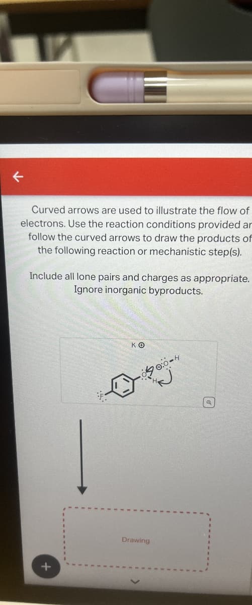 Curved arrows are used to illustrate the flow of
electrons. Use the reaction conditions provided an
follow the curved arrows to draw the products of
the following reaction or mechanistic step(s).
Include all lone pairs and charges as appropriate.
Ignore inorganic byproducts.
+
ΚΘ
00:04
Drawing