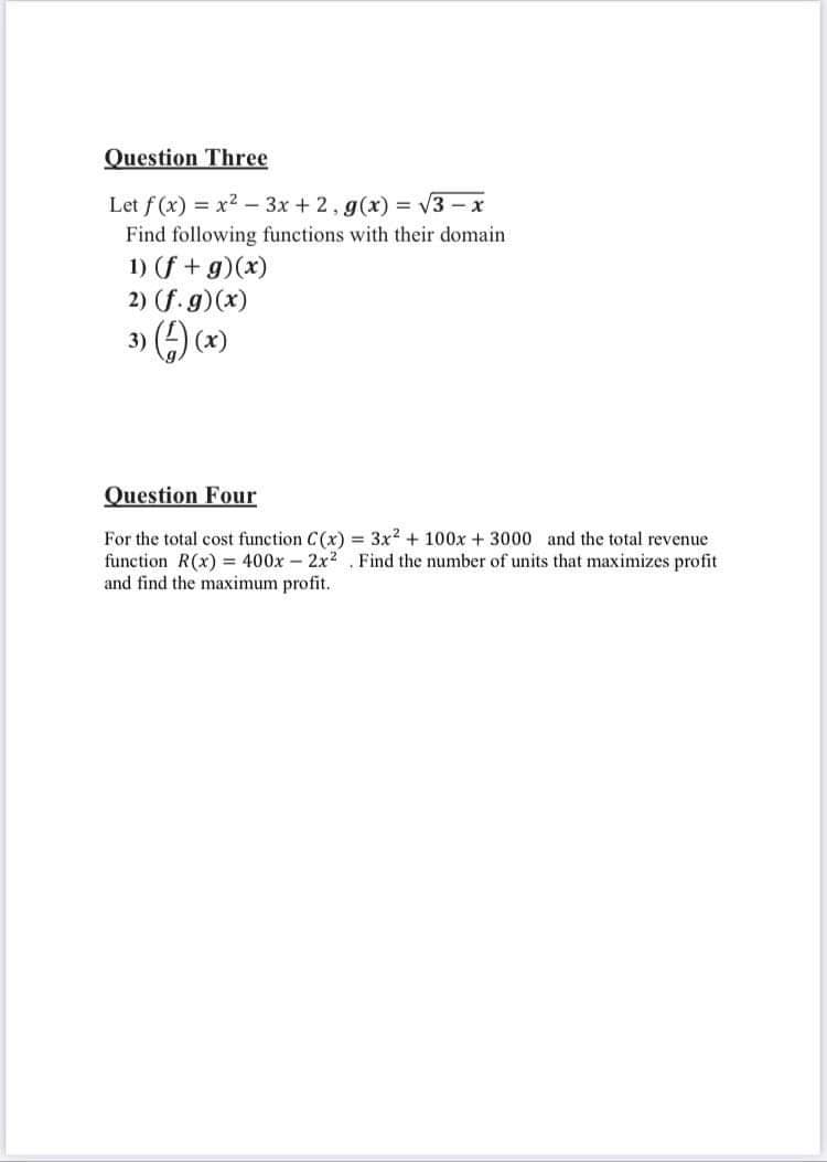 Question Three
Let f (x) = x2 – 3x + 2, g(x) = V3 –
Find following functions with their domain
1) (f + g)(x)
2) (f. g)(x)
3) () (*)
Question Four
For the total cost function C(x) = 3x2 + 100x + 3000 and the total revenue
function R(x) = 400x – 2x2 . Find the number of units that maximizes profit
and find the maximum profit.
