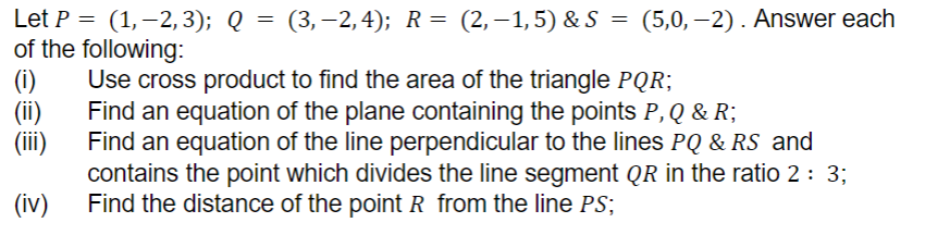 Let P = (1, −2, 3); Q = (3,−2,4); R = (2,−1,5) & S = (5,0,−2). Answer each
of the following:
(i)
(ii)
(iii)
(iv)
Use cross product to find the area of the triangle PQR;
Find an equation of the plane containing the points P, Q & R;
Find an equation of the line perpendicular to the lines PQ & RS and
contains the point which divides the line segment QR in the ratio 2 : 3;
Find the distance of the point R from the line PS;